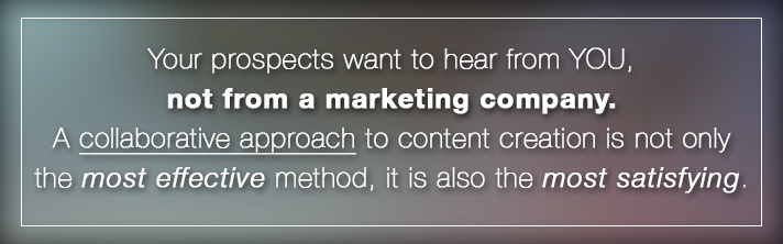 Your prospects want to hear from YOU, not from a marketing company. A collaborative approach to content creation is not only the most effective method, it is also the most satisfying.